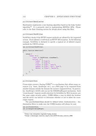 112 CHAPTER 3. APPLICATION STRUCTURE
yiifiltersRateLimiter
RateLimiter implements a rate limiting algorithm based on the leaky bucket
algorithm18. It is primarily used in implementing RESTful APIs. Please
refer to the Rate Limiting section for details about using this ﬁlter.
yiifiltersVerbFilter
VerbFilter checks if the HTTP request methods are allowed by the requested
actions. If not allowed, it will throw an HTTP 405 exception. In the following
example, VerbFilter is declared to specify a typical set of allowed request
methods for CRUD actions.
use yiifiltersVerbFilter;
public function behaviors()
{
return [
’verbs’ => [
’class’ => VerbFilter::className(),
’actions’ => [
’index’ => [’get’],
’view’ => [’get’],
’create’ => [’get’, ’post’],
’update’ => [’get’, ’put’, ’post’],
’delete’ => [’post’, ’delete’],
],
],
];
}
yiifiltersCors
Cross-origin resource sharing CORS19 is a mechanism that allows many re-
sources (e.g. fonts, JavaScript, etc.) on a Web page to be requested from
another domain outside the domain the resource originated from. In particu-
lar, JavaScript’s AJAX calls can use the XMLHttpRequest mechanism. Such
“cross-domain” requests would otherwise be forbidden by Web browsers, per
the same origin security policy. CORS deﬁnes a way in which the browser
and the server can interact to determine whether or not to allow the cross-
origin request.
The yiifiltersCors should be deﬁned before Authentication / Au-
thorization ﬁlters to make sure the CORS headers will always be sent.
use yiifiltersCors;
use yiihelpersArrayHelper;
18
http://en.wikipedia.org/wiki/Leaky_bucket
19
https://developer.mozilla.org/fr/docs/HTTP/Access_control_CORS
 