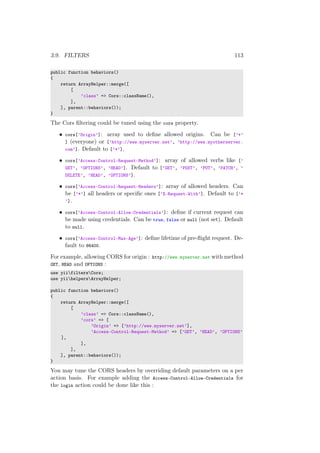3.9. FILTERS 113
public function behaviors()
{
return ArrayHelper::merge([
[
’class’ => Cors::className(),
],
], parent::behaviors());
}
The Cors ﬁltering could be tuned using the cors property.
• cors[’Origin’]: array used to deﬁne allowed origins. Can be [’*’
] (everyone) or [’http://www.myserver.net’, ’http://www.myotherserver.
com’]. Default to [’*’].
• cors[’Access-Control-Request-Method’]: array of allowed verbs like [’
GET’, ’OPTIONS’, ’HEAD’]. Default to [’GET’, ’POST’, ’PUT’, ’PATCH’, ’
DELETE’, ’HEAD’, ’OPTIONS’].
• cors[’Access-Control-Request-Headers’]: array of allowed headers. Can
be [’*’] all headers or speciﬁc ones [’X-Request-With’]. Default to [’*
’].
• cors[’Access-Control-Allow-Credentials’]: deﬁne if current request can
be made using credentials. Can be true, false or null (not set). Default
to null.
• cors[’Access-Control-Max-Age’]: deﬁne lifetime of pre-ﬂight request. De-
fault to 86400.
For example, allowing CORS for origin : http://www.myserver.net with method
GET, HEAD and OPTIONS :
use yiifiltersCors;
use yiihelpersArrayHelper;
public function behaviors()
{
return ArrayHelper::merge([
[
’class’ => Cors::className(),
’cors’ => [
’Origin’ => [’http://www.myserver.net’],
’Access-Control-Request-Method’ => [’GET’, ’HEAD’, ’OPTIONS’
],
],
],
], parent::behaviors());
}
You may tune the CORS headers by overriding default parameters on a per
action basis. For example adding the Access-Control-Allow-Credentials for
the login action could be done like this :
 
