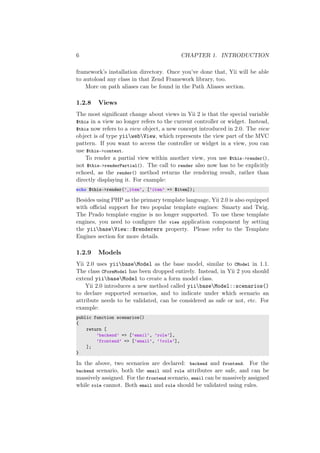 6 CHAPTER 1. INTRODUCTION
framework’s installation directory. Once you’ve done that, Yii will be able
to autoload any class in that Zend Framework library, too.
More on path aliases can be found in the Path Aliases section.
1.2.8 Views
The most signiﬁcant change about views in Yii 2 is that the special variable
$this in a view no longer refers to the current controller or widget. Instead,
$this now refers to a view object, a new concept introduced in 2.0. The view
object is of type yiiwebView, which represents the view part of the MVC
pattern. If you want to access the controller or widget in a view, you can
use $this->context.
To render a partial view within another view, you use $this->render(),
not $this->renderPartial(). The call to render also now has to be explicitly
echoed, as the render() method returns the rendering result, rather than
directly displaying it. For example:
echo $this->render(’_item’, [’item’ => $item]);
Besides using PHP as the primary template language, Yii 2.0 is also equipped
with oﬃcial support for two popular template engines: Smarty and Twig.
The Prado template engine is no longer supported. To use these template
engines, you need to conﬁgure the view application component by setting
the yiibaseView::$renderers property. Please refer to the Template
Engines section for more details.
1.2.9 Models
Yii 2.0 uses yiibaseModel as the base model, similar to CModel in 1.1.
The class CFormModel has been dropped entirely. Instead, in Yii 2 you should
extend yiibaseModel to create a form model class.
Yii 2.0 introduces a new method called yiibaseModel::scenarios()
to declare supported scenarios, and to indicate under which scenario an
attribute needs to be validated, can be considered as safe or not, etc. For
example:
public function scenarios()
{
return [
’backend’ => [’email’, ’role’],
’frontend’ => [’email’, ’!role’],
];
}
In the above, two scenarios are declared: backend and frontend. For the
backend scenario, both the email and role attributes are safe, and can be
massively assigned. For the frontend scenario, email can be massively assigned
while role cannot. Both email and role should be validated using rules.
 