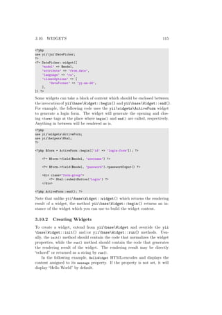3.10. WIDGETS 115
<?php
use yiijuiDatePicker;
?>
<?= DatePicker::widget([
’model’ => $model,
’attribute’ => ’from_date’,
’language’ => ’ru’,
’clientOptions’ => [
’dateFormat’ => ’yy-mm-dd’,
],
]) ?>
Some widgets can take a block of content which should be enclosed between
the invocation of yiibaseWidget::begin() and yiibaseWidget::end().
For example, the following code uses the yiiwidgetsActiveForm widget
to generate a login form. The widget will generate the opening and clos-
ing <form> tags at the place where begin() and end() are called, respectively.
Anything in between will be rendered as is.
<?php
use yiiwidgetsActiveForm;
use yiihelpersHtml;
?>
<?php $form = ActiveForm::begin([’id’ => ’login-form’]); ?>
<?= $form->field($model, ’username’) ?>
<?= $form->field($model, ’password’)->passwordInput() ?>
<div class="form-group">
<?= Html::submitButton(’Login’) ?>
</div>
<?php ActiveForm::end(); ?>
Note that unlike yiibaseWidget::widget() which returns the rendering
result of a widget, the method yiibaseWidget::begin() returns an in-
stance of the widget which you can use to build the widget content.
3.10.2 Creating Widgets
To create a widget, extend from yiibaseWidget and override the yii
baseWidget::init() and/or yiibaseWidget::run() methods. Usu-
ally, the init() method should contain the code that normalizes the widget
properties, while the run() method should contain the code that generates
the rendering result of the widget. The rendering result may be directly
“echoed” or returned as a string by run().
In the following example, HelloWidget HTML-encodes and displays the
content assigned to its message property. If the property is not set, it will
display “Hello World” by default.
 