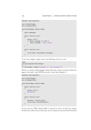116 CHAPTER 3. APPLICATION STRUCTURE
namespace appcomponents;
use yiibaseWidget;
use yiihelpersHtml;
class HelloWidget extends Widget
{
public $message;
public function init()
{
parent::init();
if ($this->message === null) {
$this->message = ’Hello World’;
}
}
public function run()
{
return Html::encode($this->message);
}
}
To use this widget, simply insert the following code in a view:
<?php
use appcomponentsHelloWidget;
?>
<?= HelloWidget::widget([’message’ => ’Good morning’]) ?>
Below is a variant of HelloWidget which takes the content enclosed within the
begin() and end() calls, HTML-encodes it and then displays it.
namespace appcomponents;
use yiibaseWidget;
use yiihelpersHtml;
class HelloWidget extends Widget
{
public function init()
{
parent::init();
ob_start();
}
public function run()
{
$content = ob_get_clean();
return Html::encode($content);
}
}
As you can see, PHP output buﬀer is started in init() so that any output
between the calls of init() and run() can be captured, processed and returned
 