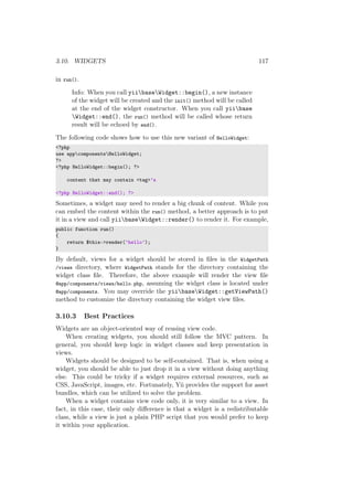 3.10. WIDGETS 117
in run().
Info: When you call yiibaseWidget::begin(), a new instance
of the widget will be created and the init() method will be called
at the end of the widget constructor. When you call yiibase
Widget::end(), the run() method will be called whose return
result will be echoed by end().
The following code shows how to use this new variant of HelloWidget:
<?php
use appcomponentsHelloWidget;
?>
<?php HelloWidget::begin(); ?>
content that may contain <tag>’s
<?php HelloWidget::end(); ?>
Sometimes, a widget may need to render a big chunk of content. While you
can embed the content within the run() method, a better approach is to put
it in a view and call yiibaseWidget::render() to render it. For example,
public function run()
{
return $this->render(’hello’);
}
By default, views for a widget should be stored in ﬁles in the WidgetPath
/views directory, where WidgetPath stands for the directory containing the
widget class ﬁle. Therefore, the above example will render the view ﬁle
@app/components/views/hello.php, assuming the widget class is located under
@app/components. You may override the yiibaseWidget::getViewPath()
method to customize the directory containing the widget view ﬁles.
3.10.3 Best Practices
Widgets are an object-oriented way of reusing view code.
When creating widgets, you should still follow the MVC pattern. In
general, you should keep logic in widget classes and keep presentation in
views.
Widgets should be designed to be self-contained. That is, when using a
widget, you should be able to just drop it in a view without doing anything
else. This could be tricky if a widget requires external resources, such as
CSS, JavaScript, images, etc. Fortunately, Yii provides the support for asset
bundles, which can be utilized to solve the problem.
When a widget contains view code only, it is very similar to a view. In
fact, in this case, their only diﬀerence is that a widget is a redistributable
class, while a view is just a plain PHP script that you would prefer to keep
it within your application.
 