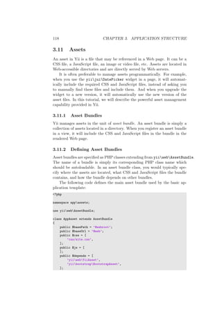 118 CHAPTER 3. APPLICATION STRUCTURE
3.11 Assets
An asset in Yii is a ﬁle that may be referenced in a Web page. It can be a
CSS ﬁle, a JavaScript ﬁle, an image or video ﬁle, etc. Assets are located in
Web-accessible directories and are directly served by Web servers.
It is often preferable to manage assets programmatically. For example,
when you use the yiijuiDatePicker widget in a page, it will automat-
ically include the required CSS and JavaScript ﬁles, instead of asking you
to manually ﬁnd these ﬁles and include them. And when you upgrade the
widget to a new version, it will automatically use the new version of the
asset ﬁles. In this tutorial, we will describe the powerful asset management
capability provided in Yii.
3.11.1 Asset Bundles
Yii manages assets in the unit of asset bundle. An asset bundle is simply a
collection of assets located in a directory. When you register an asset bundle
in a view, it will include the CSS and JavaScript ﬁles in the bundle in the
rendered Web page.
3.11.2 Deﬁning Asset Bundles
Asset bundles are speciﬁed as PHP classes extending from yiiwebAssetBundle.
The name of a bundle is simply its corresponding PHP class name which
should be autoloadable. In an asset bundle class, you would typically spe-
cify where the assets are located, what CSS and JavaScript ﬁles the bundle
contains, and how the bundle depends on other bundles.
The following code deﬁnes the main asset bundle used by the basic ap-
plication template:
<?php
namespace appassets;
use yiiwebAssetBundle;
class AppAsset extends AssetBundle
{
public $basePath = ’@webroot’;
public $baseUrl = ’@web’;
public $css = [
’css/site.css’,
];
public $js = [
];
public $depends = [
’yiiwebYiiAsset’,
’yiibootstrapBootstrapAsset’,
];
 