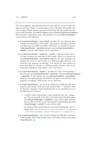3.11. ASSETS 119
}
The above AppAsset class speciﬁes that the asset ﬁles are located under the
@webroot directory which is corresponding to the URL @web; the bundle con-
tains a single CSS ﬁle css/site.css and no JavaScript ﬁle; the bundle depends
on two other bundles: yiiwebYiiAsset and yiibootstrapBootstrapAsset.
More detailed explanation about the properties of yiiwebAssetBundle
can be found in the following:
• yiiwebAssetBundle::sourcePath: speciﬁes the root directory that
contains the asset ﬁles in this bundle. This property should be set if the
root directory is not Web accessible. Otherwise, you should set the yii
webAssetBundle::basePath property and yiiwebAssetBundle::
baseUrl, instead. Path aliases can be used here.
• yiiwebAssetBundle::basePath: speciﬁes a Web-accessible direct-
ory that contains the asset ﬁles in this bundle. When you specify the
yiiwebAssetBundle::sourcePath property, the asset manager will
publish the assets in this bundle to a Web-accessible directory and
overwrite this property accordingly. You should set this property if
your asset ﬁles are already in a Web-accessible directory and do not
need asset publishing. Path aliases can be used here.
• yiiwebAssetBundle::baseUrl: speciﬁes the URL corresponding to
the directory yiiwebAssetBundle::basePath. Like yiiwebAssetBundle
::basePath, if you specify the yiiwebAssetBundle::sourcePath
property, the asset manager will publish the assets and overwrite this
property accordingly. Path aliases can be used here.
• yiiwebAssetBundle::js: an array listing the JavaScript ﬁles con-
tained in this bundle. Note that only forward slash “/” should be used
as directory separators. Each JavaScript ﬁle can be speciﬁed in one of
the following two formats:
– a relative path representing a local JavaScript ﬁle (e.g. js/main.
js). The actual path of the ﬁle can be determined by prepending
yiiwebAssetManager::basePath to the relative path, and the
actual URL of the ﬁle can be determined by prepending yiiweb
AssetManager::baseUrl to the relative path.
– an absolute URL representing an external JavaScript ﬁle. For ex-
ample, http://ajax.googleapis.com/ajax/libs/jquery/2.1.1/jquery.min
.js or //ajax.googleapis.com/ajax/libs/jquery/2.1.1/jquery.min.js.
• yiiwebAssetBundle::css: an array listing the CSS ﬁles contained
in this bundle. The format of this array is the same as that of yiiweb
AssetBundle::js.
 