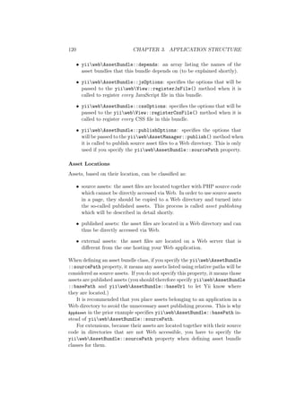 120 CHAPTER 3. APPLICATION STRUCTURE
• yiiwebAssetBundle::depends: an array listing the names of the
asset bundles that this bundle depends on (to be explained shortly).
• yiiwebAssetBundle::jsOptions: speciﬁes the options that will be
passed to the yiiwebView::registerJsFile() method when it is
called to register every JavaScript ﬁle in this bundle.
• yiiwebAssetBundle::cssOptions: speciﬁes the options that will be
passed to the yiiwebView::registerCssFile() method when it is
called to register every CSS ﬁle in this bundle.
• yiiwebAssetBundle::publishOptions: speciﬁes the options that
will be passed to the yiiwebAssetManager::publish() method when
it is called to publish source asset ﬁles to a Web directory. This is only
used if you specify the yiiwebAssetBundle::sourcePath property.
Asset Locations
Assets, based on their location, can be classiﬁed as:
• source assets: the asset ﬁles are located together with PHP source code
which cannot be directly accessed via Web. In order to use source assets
in a page, they should be copied to a Web directory and turned into
the so-called published assets. This process is called asset publishing
which will be described in detail shortly.
• published assets: the asset ﬁles are located in a Web directory and can
thus be directly accessed via Web.
• external assets: the asset ﬁles are located on a Web server that is
diﬀerent from the one hosting your Web application.
When deﬁning an asset bundle class, if you specify the yiiwebAssetBundle
::sourcePath property, it means any assets listed using relative paths will be
considered as source assets. If you do not specify this property, it means those
assets are published assets (you should therefore specify yiiwebAssetBundle
::basePath and yiiwebAssetBundle::baseUrl to let Yii know where
they are located.)
It is recommended that you place assets belonging to an application in a
Web directory to avoid the unnecessary asset publishing process. This is why
AppAsset in the prior example speciﬁes yiiwebAssetBundle::basePath in-
stead of yiiwebAssetBundle::sourcePath.
For extensions, because their assets are located together with their source
code in directories that are not Web accessible, you have to specify the
yiiwebAssetBundle::sourcePath property when deﬁning asset bundle
classes for them.
 