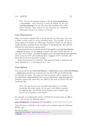 3.11. ASSETS 121
Note: Do not use @webroot/assets as the yiiwebAssetBundle
::sourcePath. This directory is used by default by the yii
webAssetManager to save the asset ﬁles published from their
source location. Any content in this directory are considered
temporarily and may be subject to removal.
Asset Dependencies
When you include multiple CSS or JavaScript ﬁles in a Web page, they have
to follow certain orders to avoid overriding issues. For example, if you are
using a jQuery UI widget in a Web page, you have to make sure the jQuery
JavaScript ﬁle is included before the jQuery UI JavaScript ﬁle. We call such
ordering the dependencies among assets.
Asset dependencies are mainly speciﬁed through the yiiwebAssetBundle
::depends property. In the AppAsset example, the asset bundle depends on
two other asset bundles: yiiwebYiiAsset and yiibootstrapBootstrapAsset,
which means the CSS and JavaScript ﬁles in AppAsset will be included after
those ﬁles in the two dependent bundles.
Asset dependencies are transitive. This means if bundle A depends on B
which depends on C, A will depend on C, too.
Asset Options
You can specify the yiiwebAssetBundle::cssOptions and yiiwebAssetBundle
::jsOptions properties to customize the way that CSS and JavaScript ﬁles
are included in a page. The values of these properties will be passed to the
yiiwebView::registerCssFile() and yiiwebView::registerJsFile()
methods, respectively, when they are called by the view to include CSS and
JavaScript ﬁles.
Note: The options you set in a bundle class apply to every CSS/-
JavaScript ﬁle in the bundle. If you want to use diﬀerent options
for diﬀerent ﬁles, you should create separate asset bundles, and
use one set of options in each bundle.
For example, to conditionally include a CSS ﬁle for browsers that are IE9 or
above, you can use the following option:
public $cssOptions = [’condition’ => ’lte IE9’];
This will cause a CSS ﬁle in the bundle to be included using the following
HTML tags:
<!--[if lte IE9]>
<link rel="stylesheet" href="path/to/foo.css">
<![endif]-->
 