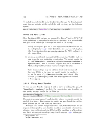 122 CHAPTER 3. APPLICATION STRUCTURE
To include a JavaScript ﬁle in the head section of a page (by default, JavaS-
cript ﬁles are included at the end of the body section), use the following
option:
public $jsOptions = [’position’ => yiiwebView::POS_HEAD];
Bower and NPM Assets
Most JavaScript/CSS package are managed by Bower20 and/or NPM21. If
your application or extension is using such a package, it is recommended
that you follow these steps to manage the assets in the library:
1. Modify the composer.json ﬁle of your application or extension and list
the package in the require entry. You should use bower-asset/PackageName
(for Bower packages) or npm-asset/PackageName (for NPM packages) to
refer to the library.
2. Create an asset bundle class and list the JavaScript/CSS ﬁles that you
plan to use in your application or extension. You should specify the
yiiwebAssetBundle::sourcePath property as @bower/PackageName or
@npm/PackageName. This is because Composer will install the Bower or
NPM package in the directory corresponding to this alias.
Note: Some packages may put all their distributed ﬁles in a sub-
directory. If this is the case, you should specify the subdirect-
ory as the value of yiiwebAssetBundle::sourcePath. For
example, yiiwebJqueryAsset uses @bower/jquery/dist instead
of @bower/jquery.
3.11.3 Using Asset Bundles
To use an asset bundle, register it with a view by calling the yiiweb
AssetBundle::register() method. For example, in a view template you
can register an asset bundle like the following:
use appassetsAppAsset;
AppAsset::register($this); // $this represents the view object
If you are registering an asset bundle in other places, you should provide the
needed view object. For example, to register an asset bundle in a widget
class, you can get the view object by $this->view.
When an asset bundle is registered with a view, behind the scene Yii will
register all its dependent asset bundles. And if an asset bundle is located in a
directory inaccessible through the Web, it will be published to a Web direct-
ory. Later when the view renders a page, it will generate <link> and <script>
20
http://bower.io/
21
https://www.npmjs.org/
 