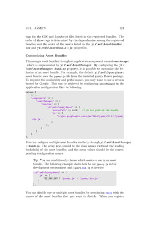 3.11. ASSETS 123
tags for the CSS and JavaScript ﬁles listed in the registered bundles. The
order of these tags is determined by the dependencies among the registered
bundles and the order of the assets listed in the yiiwebAssetBundle::
css and yiiwebAssetBundle::js properties.
Customizing Asset Bundles
Yii manages asset bundles through an application component named assetManager
which is implemented by yiiwebAssetManager. By conﬁguring the yii
webAssetManager::bundles property, it is possible to customize the be-
havior of an asset bundle. For example, the default yiiwebJqueryAsset
asset bundle uses the jquery.js ﬁle from the installed jquery Bower package.
To improve the availability and performance, you may want to use a version
hosted by Google. This can be achieved by conﬁguring assetManager in the
application conﬁguration like the following:
return [
// ...
’components’ => [
’assetManager’ => [
’bundles’ => [
’yiiwebJqueryAsset’ => [
’sourcePath’ => null, // do not publish the bundle
’js’ => [
’//ajax.googleapis.com/ajax/libs/jquery/2.1.1/jquery
.min.js’,
]
],
],
],
],
];
You can conﬁgure multiple asset bundles similarly through yiiwebAssetManager
::bundles. The array keys should be the class names (without the leading
backslash) of the asset bundles, and the array values should be the corres-
ponding conﬁguration arrays.
Tip: You can conditionally choose which assets to use in an asset
bundle. The following example shows how to use jquery.js in the
development environment and jquery.min.js otherwise:
’yiiwebJqueryAsset’ => [
’js’ => [
YII_ENV_DEV ? ’jquery.js’ : ’jquery.min.js’
]
],
You can disable one or multiple asset bundles by associating false with the
names of the asset bundles that you want to disable. When you register
 