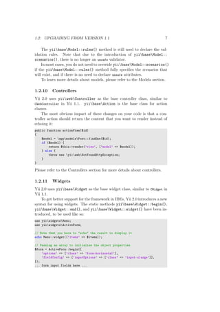 1.2. UPGRADING FROM VERSION 1.1 7
The yiibaseModel::rules() method is still used to declare the val-
idation rules. Note that due to the introduction of yiibaseModel::
scenarios(), there is no longer an unsafe validator.
In most cases, you do not need to override yiibaseModel::scenarios()
if the yiibaseModel::rules() method fully speciﬁes the scenarios that
will exist, and if there is no need to declare unsafe attributes.
To learn more details about models, please refer to the Models section.
1.2.10 Controllers
Yii 2.0 uses yiiwebController as the base controller class, similar to
CWebController in Yii 1.1. yiibaseAction is the base class for action
classes.
The most obvious impact of these changes on your code is that a con-
troller action should return the content that you want to render instead of
echoing it:
public function actionView($id)
{
$model = appmodelsPost::findOne($id);
if ($model) {
return $this->render(’view’, [’model’ => $model]);
} else {
throw new yiiwebNotFoundHttpException;
}
}
Please refer to the Controllers section for more details about controllers.
1.2.11 Widgets
Yii 2.0 uses yiibaseWidget as the base widget class, similar to CWidget in
Yii 1.1.
To get better support for the framework in IDEs, Yii 2.0 introduces a new
syntax for using widgets. The static methods yiibaseWidget::begin(),
yiibaseWidget::end(), and yiibaseWidget::widget() have been in-
troduced, to be used like so:
use yiiwidgetsMenu;
use yiiwidgetsActiveForm;
// Note that you have to "echo" the result to display it
echo Menu::widget([’items’ => $items]);
// Passing an array to initialize the object properties
$form = ActiveForm::begin([
’options’ => [’class’ => ’form-horizontal’],
’fieldConfig’ => [’inputOptions’ => [’class’ => ’input-xlarge’]],
]);
... form input fields here ...
 