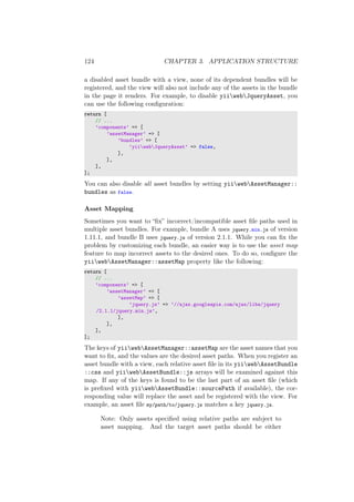 124 CHAPTER 3. APPLICATION STRUCTURE
a disabled asset bundle with a view, none of its dependent bundles will be
registered, and the view will also not include any of the assets in the bundle
in the page it renders. For example, to disable yiiwebJqueryAsset, you
can use the following conﬁguration:
return [
// ...
’components’ => [
’assetManager’ => [
’bundles’ => [
’yiiwebJqueryAsset’ => false,
],
],
],
];
You can also disable all asset bundles by setting yiiwebAssetManager::
bundles as false.
Asset Mapping
Sometimes you want to “ﬁx” incorrect/incompatible asset ﬁle paths used in
multiple asset bundles. For example, bundle A uses jquery.min.js of version
1.11.1, and bundle B uses jquery.js of version 2.1.1. While you can ﬁx the
problem by customizing each bundle, an easier way is to use the asset map
feature to map incorrect assets to the desired ones. To do so, conﬁgure the
yiiwebAssetManager::assetMap property like the following:
return [
// ...
’components’ => [
’assetManager’ => [
’assetMap’ => [
’jquery.js’ => ’//ajax.googleapis.com/ajax/libs/jquery
/2.1.1/jquery.min.js’,
],
],
],
];
The keys of yiiwebAssetManager::assetMap are the asset names that you
want to ﬁx, and the values are the desired asset paths. When you register an
asset bundle with a view, each relative asset ﬁle in its yiiwebAssetBundle
::css and yiiwebAssetBundle::js arrays will be examined against this
map. If any of the keys is found to be the last part of an asset ﬁle (which
is preﬁxed with yiiwebAssetBundle::sourcePath if available), the cor-
responding value will replace the asset and be registered with the view. For
example, an asset ﬁle my/path/to/jquery.js matches a key jquery.js.
Note: Only assets speciﬁed using relative paths are subject to
asset mapping. And the target asset paths should be either
 