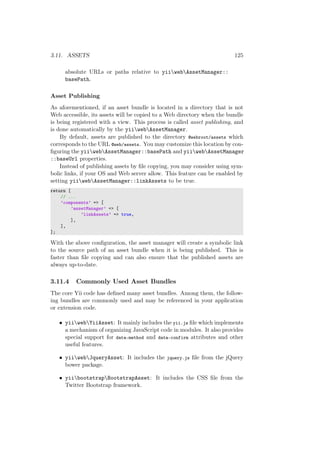 3.11. ASSETS 125
absolute URLs or paths relative to yiiwebAssetManager::
basePath.
Asset Publishing
As aforementioned, if an asset bundle is located in a directory that is not
Web accessible, its assets will be copied to a Web directory when the bundle
is being registered with a view. This process is called asset publishing, and
is done automatically by the yiiwebAssetManager.
By default, assets are published to the directory @webroot/assets which
corresponds to the URL @web/assets. You may customize this location by con-
ﬁguring the yiiwebAssetManager::basePath and yiiwebAssetManager
::baseUrl properties.
Instead of publishing assets by ﬁle copying, you may consider using sym-
bolic links, if your OS and Web server allow. This feature can be enabled by
setting yiiwebAssetManager::linkAssets to be true.
return [
// ...
’components’ => [
’assetManager’ => [
’linkAssets’ => true,
],
],
];
With the above conﬁguration, the asset manager will create a symbolic link
to the source path of an asset bundle when it is being published. This is
faster than ﬁle copying and can also ensure that the published assets are
always up-to-date.
3.11.4 Commonly Used Asset Bundles
The core Yii code has deﬁned many asset bundles. Among them, the follow-
ing bundles are commonly used and may be referenced in your application
or extension code.
• yiiwebYiiAsset: It mainly includes the yii.js ﬁle which implements
a mechanism of organizing JavaScript code in modules. It also provides
special support for data-method and data-confirm attributes and other
useful features.
• yiiwebJqueryAsset: It includes the jquery.js ﬁle from the jQuery
bower package.
• yiibootstrapBootstrapAsset: It includes the CSS ﬁle from the
Twitter Bootstrap framework.
 