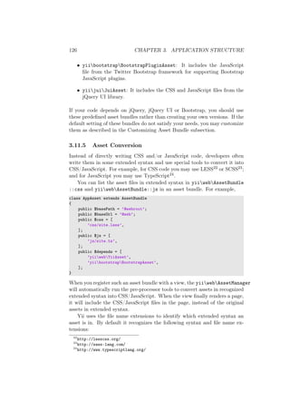 126 CHAPTER 3. APPLICATION STRUCTURE
• yiibootstrapBootstrapPluginAsset: It includes the JavaScript
ﬁle from the Twitter Bootstrap framework for supporting Bootstrap
JavaScript plugins.
• yiijuiJuiAsset: It includes the CSS and JavaScript ﬁles from the
jQuery UI library.
If your code depends on jQuery, jQuery UI or Bootstrap, you should use
these predeﬁned asset bundles rather than creating your own versions. If the
default setting of these bundles do not satisfy your needs, you may customize
them as described in the Customizing Asset Bundle subsection.
3.11.5 Asset Conversion
Instead of directly writing CSS and/or JavaScript code, developers often
write them in some extended syntax and use special tools to convert it into
CSS/JavaScript. For example, for CSS code you may use LESS22 or SCSS23;
and for JavaScript you may use TypeScript24.
You can list the asset ﬁles in extended syntax in yiiwebAssetBundle
::css and yiiwebAssetBundle::js in an asset bundle. For example,
class AppAsset extends AssetBundle
{
public $basePath = ’@webroot’;
public $baseUrl = ’@web’;
public $css = [
’css/site.less’,
];
public $js = [
’js/site.ts’,
];
public $depends = [
’yiiwebYiiAsset’,
’yiibootstrapBootstrapAsset’,
];
}
When you register such an asset bundle with a view, the yiiwebAssetManager
will automatically run the pre-processor tools to convert assets in recognized
extended syntax into CSS/JavaScript. When the view ﬁnally renders a page,
it will include the CSS/JavaScript ﬁles in the page, instead of the original
assets in extended syntax.
Yii uses the ﬁle name extensions to identify which extended syntax an
asset is in. By default it recognizes the following syntax and ﬁle name ex-
tensions:
22
http://lesscss.org/
23
http://sass-lang.com/
24
http://www.typescriptlang.org/
 