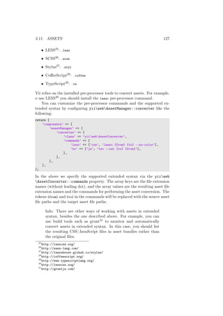 3.11. ASSETS 127
• LESS25: .less
• SCSS26: .scss
• Stylus27: .styl
• CoﬀeeScript28: .coffee
• TypeScript29: .ts
Yii relies on the installed pre-processor tools to convert assets. For example,
o use LESS30 you should install the lessc pre-processor command.
You can customize the pre-processor commands and the supported ex-
tended syntax by conﬁguring yiiwebAssetManager::converter like the
following:
return [
’components’ => [
’assetManager’ => [
’converter’ => [
’class’ => ’yiiwebAssetConverter’,
’commands’ => [
’less’ => [’css’, ’lessc {from} {to} --no-color’],
’ts’ => [’js’, ’tsc --out {to} {from}’],
],
],
],
],
];
In the above we specify the supported extended syntax via the yiiweb
AssetConverter::commands property. The array keys are the ﬁle extension
names (without leading dot), and the array values are the resulting asset ﬁle
extension names and the commands for performing the asset conversion. The
tokens {from} and {to} in the commands will be replaced with the source asset
ﬁle paths and the target asset ﬁle paths.
Info: There are other ways of working with assets in extended
syntax, besides the one described above. For example, you can
use build tools such as grunt31 to monitor and automatically
convert assets in extended syntax. In this case, you should list
the resulting CSS/JavaScript ﬁles in asset bundles rather than
the original ﬁles.
25
http://lesscss.org/
26
http://sass-lang.com/
27
http://learnboost.github.io/stylus/
28
http://coffeescript.org/
29
http://www.typescriptlang.org/
30
http://lesscss.org/
31
http://gruntjs.com/
 