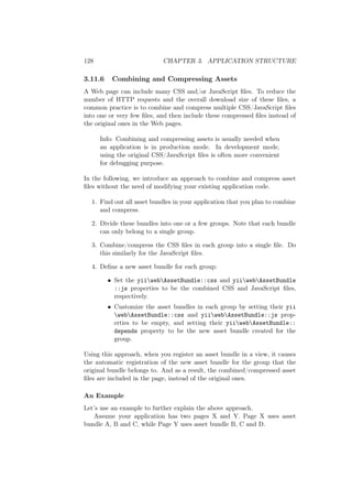 128 CHAPTER 3. APPLICATION STRUCTURE
3.11.6 Combining and Compressing Assets
A Web page can include many CSS and/or JavaScript ﬁles. To reduce the
number of HTTP requests and the overall download size of these ﬁles, a
common practice is to combine and compress multiple CSS/JavaScript ﬁles
into one or very few ﬁles, and then include these compressed ﬁles instead of
the original ones in the Web pages.
Info: Combining and compressing assets is usually needed when
an application is in production mode. In development mode,
using the original CSS/JavaScript ﬁles is often more convenient
for debugging purpose.
In the following, we introduce an approach to combine and compress asset
ﬁles without the need of modifying your existing application code.
1. Find out all asset bundles in your application that you plan to combine
and compress.
2. Divide these bundles into one or a few groups. Note that each bundle
can only belong to a single group.
3. Combine/compress the CSS ﬁles in each group into a single ﬁle. Do
this similarly for the JavaScript ﬁles.
4. Deﬁne a new asset bundle for each group:
• Set the yiiwebAssetBundle::css and yiiwebAssetBundle
::js properties to be the combined CSS and JavaScript ﬁles,
respectively.
• Customize the asset bundles in each group by setting their yii
webAssetBundle::css and yiiwebAssetBundle::js prop-
erties to be empty, and setting their yiiwebAssetBundle::
depends property to be the new asset bundle created for the
group.
Using this approach, when you register an asset bundle in a view, it causes
the automatic registration of the new asset bundle for the group that the
original bundle belongs to. And as a result, the combined/compressed asset
ﬁles are included in the page, instead of the original ones.
An Example
Let’s use an example to further explain the above approach.
Assume your application has two pages X and Y. Page X uses asset
bundle A, B and C, while Page Y uses asset bundle B, C and D.
 