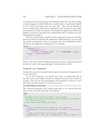 130 CHAPTER 3. APPLICATION STRUCTURE
As explained in the Customizing Asset Bundles subsection, the above conﬁg-
uration changes the default behavior of each bundle. In particular, Bundle
A, B, C and D no longer have any asset ﬁles. They now all depend on
the all bundle which contains the combined all-xyz.css and all-xyz.js ﬁles.
Consequently, for Page X, instead of including the original source ﬁles from
Bundle A, B and C, only these two combined ﬁles will be included; the same
thing happens to Page Y.
There is one ﬁnal trick to make the above approach work more smoothly.
Instead of directly modifying the application conﬁguration ﬁle, you may put
the bundle customization array in a separate ﬁle and conditionally include
this ﬁle in the application conﬁguration. For example,
return [
’components’ => [
’assetManager’ => [
’bundles’ => require(__DIR__ . ’/’ . (YII_ENV_PROD ? ’assets-
prod.php’ : ’assets-dev.php’)),
],
],
];
That is, the asset bundle conﬁguration array is saved in assets-prod.php for
production mode, and assets-dev.php for non-production mode.
Using the asset Command
Yii provides a console command named asset to automate the approach that
we just described.
To use this command, you should ﬁrst create a conﬁguration ﬁle to
describe what asset bundles should be combined and how they should be
grouped. You can use the asset/template sub-command to generate a tem-
plate ﬁrst and then modify it to ﬁt for your needs.
yii asset/template assets.php
The command generates a ﬁle named assets.php in the current directory.
The content of this ﬁle looks like the following:
<?php
/**
* Configuration file for the "yii asset" console command.
* Note that in the console environment, some path aliases like ’@webroot’
and ’@web’ may not exist.
* Please define these missing path aliases.
*/
return [
// Adjust command/callback for JavaScript files compressing:
’jsCompressor’ => ’java -jar compiler.jar --js {from} --js_output_file {
to}’,
// Adjust command/callback for CSS files compressing:
’cssCompressor’ => ’java -jar yuicompressor.jar --type css {from} -o {to
}’,
 