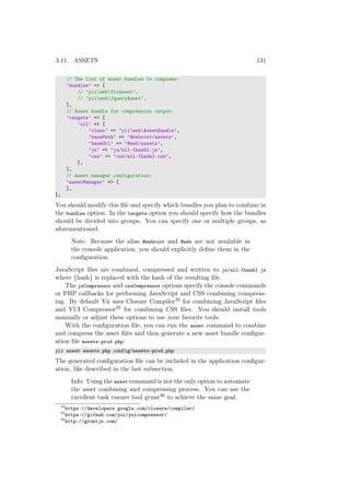 3.11. ASSETS 131
// The list of asset bundles to compress:
’bundles’ => [
// ’yiiwebYiiAsset’,
// ’yiiwebJqueryAsset’,
],
// Asset bundle for compression output:
’targets’ => [
’all’ => [
’class’ => ’yiiwebAssetBundle’,
’basePath’ => ’@webroot/assets’,
’baseUrl’ => ’@web/assets’,
’js’ => ’js/all-{hash}.js’,
’css’ => ’css/all-{hash}.css’,
],
],
// Asset manager configuration:
’assetManager’ => [
],
];
You should modify this ﬁle and specify which bundles you plan to combine in
the bundles option. In the targets option you should specify how the bundles
should be divided into groups. You can specify one or multiple groups, as
aforementioned.
Note: Because the alias @webroot and @web are not available in
the console application, you should explicitly deﬁne them in the
conﬁguration.
JavaScript ﬁles are combined, compressed and written to js/all-{hash}.js
where {hash} is replaced with the hash of the resulting ﬁle.
The jsCompressor and cssCompressor options specify the console commands
or PHP callbacks for performing JavaScript and CSS combining/compress-
ing. By default Yii uses Closure Compiler34 for combining JavaScript ﬁles
and YUI Compressor35 for combining CSS ﬁles. You should install tools
manually or adjust these options to use your favorite tools.
With the conﬁguration ﬁle, you can run the asset command to combine
and compress the asset ﬁles and then generate a new asset bundle conﬁgur-
ation ﬁle assets-prod.php:
yii asset assets.php config/assets-prod.php
The generated conﬁguration ﬁle can be included in the application conﬁgur-
ation, like described in the last subsection.
Info: Using the asset command is not the only option to automate
the asset combining and compressing process. You can use the
excellent task runner tool grunt36 to achieve the same goal.
34
https://developers.google.com/closure/compiler/
35
https://github.com/yui/yuicompressor/
36
http://gruntjs.com/
 