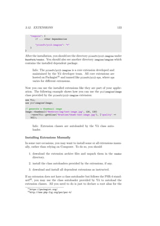 3.12. EXTENSIONS 133
"require": {
// ... other dependencies
"yiisoft/yii2-imagine": "*"
}
}
After the installation, you should see the directory yiisoft/yii2-imagine under
BasePath/vendor. You should also see another directory imagine/imagine which
contains the installed dependent package.
Info: The yiisoft/yii2-imagine is a core extension developed and
maintained by the Yii developer team. All core extensions are
hosted on Packagist41 and named like yiisoft/yii2-xyz, where xyz
varies for diﬀerent extensions.
Now you can use the installed extensions like they are part of your applic-
ation. The following example shows how you can use the yiiimagineImage
class provided by the yiisoft/yii2-imagine extension:
use Yii;
use yiiimagineImage;
// generate a thumbnail image
Image::thumbnail(’@webroot/img/test-image.jpg’, 120, 120)
->save(Yii::getAlias(’@runtime/thumb-test-image.jpg’), [’quality’ =>
50]);
Info: Extension classes are autoloaded by the Yii class auto-
loader.
Installing Extensions Manually
In some rare occasions, you may want to install some or all extensions manu-
ally, rather than relying on Composer. To do so, you should
1. download the extension archive ﬁles and unpack them in the vendor
directory.
2. install the class autoloaders provided by the extensions, if any.
3. download and install all dependent extensions as instructed.
If an extension does not have a class autoloader but follows the PSR-4 stand-
ard42, you may use the class autoloader provided by Yii to autoload the
extension classes. All you need to do is just to declare a root alias for the
41
https://packagist.org/
42
http://www.php-fig.org/psr/psr-4/
 