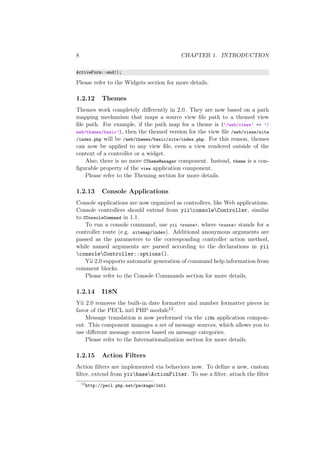8 CHAPTER 1. INTRODUCTION
ActiveForm::end();
Please refer to the Widgets section for more details.
1.2.12 Themes
Themes work completely diﬀerently in 2.0. They are now based on a path
mapping mechanism that maps a source view ﬁle path to a themed view
ﬁle path. For example, if the path map for a theme is [’/web/views’ => ’/
web/themes/basic’], then the themed version for the view ﬁle /web/views/site
/index.php will be /web/themes/basic/site/index.php. For this reason, themes
can now be applied to any view ﬁle, even a view rendered outside of the
context of a controller or a widget.
Also, there is no more CThemeManager component. Instead, theme is a con-
ﬁgurable property of the view application component.
Please refer to the Theming section for more details.
1.2.13 Console Applications
Console applications are now organized as controllers, like Web applications.
Console controllers should extend from yiiconsoleController, similar
to CConsoleCommand in 1.1.
To run a console command, use yii <route>, where <route> stands for a
controller route (e.g. sitemap/index). Additional anonymous arguments are
passed as the parameters to the corresponding controller action method,
while named arguments are parsed according to the declarations in yii
consoleController::options().
Yii 2.0 supports automatic generation of command help information from
comment blocks.
Please refer to the Console Commands section for more details.
1.2.14 I18N
Yii 2.0 removes the built-in date formatter and number formatter pieces in
favor of the PECL intl PHP module12.
Message translation is now performed via the i18n application compon-
ent. This component manages a set of message sources, which allows you to
use diﬀerent message sources based on message categories.
Please refer to the Internationalization section for more details.
1.2.15 Action Filters
Action ﬁlters are implemented via behaviors now. To deﬁne a new, custom
ﬁlter, extend from yiibaseActionFilter. To use a ﬁlter, attach the ﬁlter
12
http://pecl.php.net/package/intl
 