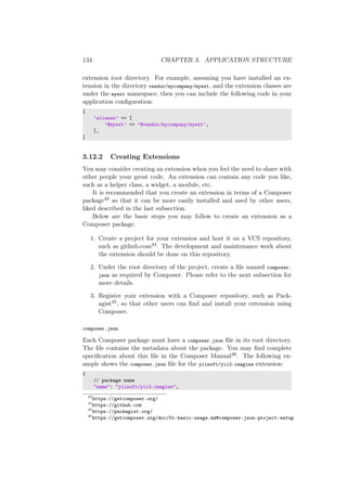 134 CHAPTER 3. APPLICATION STRUCTURE
extension root directory. For example, assuming you have installed an ex-
tension in the directory vendor/mycompany/myext, and the extension classes are
under the myext namespace, then you can include the following code in your
application conﬁguration:
[
’aliases’ => [
’@myext’ => ’@vendor/mycompany/myext’,
],
]
3.12.2 Creating Extensions
You may consider creating an extension when you feel the need to share with
other people your great code. An extension can contain any code you like,
such as a helper class, a widget, a module, etc.
It is recommended that you create an extension in terms of a Composer
package43 so that it can be more easily installed and used by other users,
liked described in the last subsection.
Below are the basic steps you may follow to create an extension as a
Composer package.
1. Create a project for your extension and host it on a VCS repository,
such as github.com44. The development and maintenance work about
the extension should be done on this repository.
2. Under the root directory of the project, create a ﬁle named composer.
json as required by Composer. Please refer to the next subsection for
more details.
3. Register your extension with a Composer repository, such as Pack-
agist45, so that other users can ﬁnd and install your extension using
Composer.
composer.json
Each Composer package must have a composer.json ﬁle in its root directory.
The ﬁle contains the metadata about the package. You may ﬁnd complete
speciﬁcation about this ﬁle in the Composer Manual46. The following ex-
ample shows the composer.json ﬁle for the yiisoft/yii2-imagine extension:
{
// package name
"name": "yiisoft/yii2-imagine",
43
https://getcomposer.org/
44
https://github.com
45
https://packagist.org/
46
https://getcomposer.org/doc/01-basic-usage.md#composer-json-project-setup
 