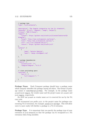 3.12. EXTENSIONS 135
// package type
"type": "yii2-extension",
"description": "The Imagine integration for the Yii framework",
"keywords": ["yii2", "imagine", "image", "helper"],
"license": "BSD-3-Clause",
"support": {
"issues": "https://github.com/yiisoft/yii2/issues?labels=ext%3
Aimagine",
"forum": "http://www.yiiframework.com/forum/",
"wiki": "http://www.yiiframework.com/wiki/",
"irc": "irc://irc.freenode.net/yii",
"source": "https://github.com/yiisoft/yii2"
},
"authors": [
{
"name": "Antonio Ramirez",
"email": "amigo.cobos@gmail.com"
}
],
// package dependencies
"require": {
"yiisoft/yii2": "*",
"imagine/imagine": "v0.5.0"
},
// class autoloading specs
"autoload": {
"psr-4": {
"yiiimagine": ""
}
}
}
Package Name Each Composer package should have a package name
which uniquely identiﬁes the package among all others. The format of pack-
age names is vendorName/projectName. For example, in the package name
yiisoft/yii2-imagine, the vendor name and the project name are yiisoft and
yii2-imagine, respectively.
Do NOT use yiisoft as vendor name as it is reserved for use by the Yii
core code.
We recommend you preﬁx yii2- to the project name for packages rep-
resenting Yii 2 extensions, for example, myname/yii2-mywidget. This will allow
users to more easily tell whether a package is a Yii 2 extension.
Package Type It is important that you specify the package type of your
extension as yii2-extension so that the package can be recognized as a Yii
extension when being installed.
 