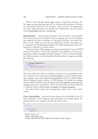 136 CHAPTER 3. APPLICATION STRUCTURE
When a user runs php composer.phar install to install an extension, the
ﬁle vendor/yiisoft/extensions.php will be automatically updated to include
the information about the new extension. From this ﬁle, Yii applications
can know which extensions are installed (the information can be accessed
via yiibaseApplication::extensions.
Dependencies Your extension depends on Yii (of course). So you should
list it (yiisoft/yii2) in the require entry in composer.json. If your extension
also depends on other extensions or third-party libraries, you should list
them as well. Make sure you also list appropriate version constraints (e.g.
1.*, @stable) for each dependent package. Use stable dependencies when your
extension is released in a stable version.
Most JavaScript/CSS packages are managed using Bower47 and/or NPM48,
instead of Composer. Yii uses the Composer asset plugin49 to enable man-
aging these kinds of packages through Composer. If your extension depends
on a Bower package, you can simply list the dependency in composer.json like
the following:
{
// package dependencies
"require": {
"bower-asset/jquery": ">=1.11.*"
}
}
The above code states that the extension depends on the jquery Bower pack-
age. In general, you can use bower-asset/PackageName to refer to a Bower pack-
age in composer.json, and use npm-asset/PackageName to refer to a NPM package.
When Composer installs a Bower or NPM package, by default the package
content will be installed under the @vendor/bower/PackageName and @vendor/npm
/Packages directories, respectively. These two directories can also be referred
to using the shorter aliases @bower/PackageName and @npm/PackageName.
For more details about asset management, please refer to the Assets
section.
Class Autoloading In order for your classes to be autoloaded by the Yii
class autoloader or the Composer class autoloader, you should specify the
autoload entry in the composer.json ﬁle, like shown below:
{
// ....
"autoload": {
"psr-4": {
47
http://bower.io/
48
https://www.npmjs.org/
49
https://github.com/francoispluchino/composer-asset-plugin
 