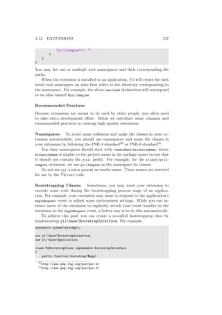 3.12. EXTENSIONS 137
"yiiimagine": ""
}
}
}
You may list one or multiple root namespaces and their corresponding ﬁle
paths.
When the extension is installed in an application, Yii will create for each
listed root namespace an alias that refers to the directory corresponding to
the namespace. For example, the above autoload declaration will correspond
to an alias named @yii/imagine.
Recommended Practices
Because extensions are meant to be used by other people, you often need
to take extra development eﬀort. Below we introduce some common and
recommended practices in creating high quality extensions.
Namespaces To avoid name collisions and make the classes in your ex-
tension autoloadable, you should use namespaces and name the classes in
your extension by following the PSR-4 standard50 or PSR-0 standard51.
You class namespaces should start with vendorNameextensionName, where
extensionName is similar to the project name in the package name except that
it should not contain the yii2- preﬁx. For example, for the yiisoft/yii2-
imagine extension, we use yiiimagine as the namespace its classes.
Do not use yii, yii2 or yiisoft as vendor name. These names are reserved
for use by the Yii core code.
Bootstrapping Classes Sometimes, you may want your extension to
execute some code during the bootstrapping process stage of an applica-
tion. For example, your extension may want to respond to the application’s
beginRequest event to adjust some environment settings. While you can in-
struct users of the extension to explicitly attach your event handler in the
extension to the beginRequest event, a better way is to do this automatically.
To achieve this goal, you can create a so-called bootstrapping class by
implementing yiibaseBootstrapInterface. For example,
namespace mynamemywidget;
use yiibaseBootstrapInterface;
use yiibaseApplication;
class MyBootstrapClass implements BootstrapInterface
{
public function bootstrap($app)
50
http://www.php-fig.org/psr/psr-4/
51
http://www.php-fig.org/psr/psr-0/
 