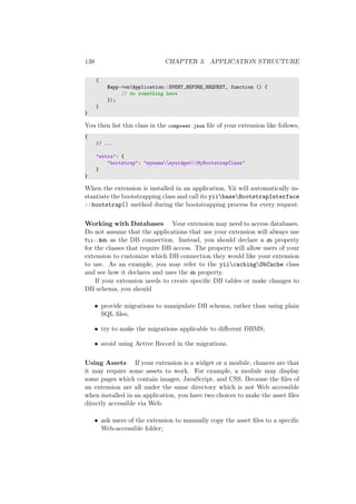 138 CHAPTER 3. APPLICATION STRUCTURE
{
$app->on(Application::EVENT_BEFORE_REQUEST, function () {
// do something here
});
}
}
You then list this class in the composer.json ﬁle of your extension like follows,
{
// ...
"extra": {
"bootstrap": "mynamemywidgetMyBootstrapClass"
}
}
When the extension is installed in an application, Yii will automatically in-
stantiate the bootstrapping class and call its yiibaseBootstrapInterface
::bootstrap() method during the bootstrapping process for every request.
Working with Databases Your extension may need to access databases.
Do not assume that the applications that use your extension will always use
Yii::$db as the DB connection. Instead, you should declare a db property
for the classes that require DB access. The property will allow users of your
extension to customize which DB connection they would like your extension
to use. As an example, you may refer to the yiicachingDbCache class
and see how it declares and uses the db property.
If your extension needs to create speciﬁc DB tables or make changes to
DB schema, you should
• provide migrations to manipulate DB schema, rather than using plain
SQL ﬁles;
• try to make the migrations applicable to diﬀerent DBMS;
• avoid using Active Record in the migrations.
Using Assets If your extension is a widget or a module, chances are that
it may require some assets to work. For example, a module may display
some pages which contain images, JavaScript, and CSS. Because the ﬁles of
an extension are all under the same directory which is not Web accessible
when installed in an application, you have two choices to make the asset ﬁles
directly accessible via Web:
• ask users of the extension to manually copy the asset ﬁles to a speciﬁc
Web-accessible folder;
 