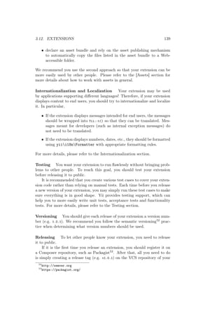 3.12. EXTENSIONS 139
• declare an asset bundle and rely on the asset publishing mechanism
to automatically copy the ﬁles listed in the asset bundle to a Web-
accessible folder.
We recommend you use the second approach so that your extension can be
more easily used by other people. Please refer to the [Assets] section for
more details about how to work with assets in general.
Internationalization and Localization Your extension may be used
by applications supporting diﬀerent languages! Therefore, if your extension
displays content to end users, you should try to internationalize and localize
it. In particular,
• If the extension displays messages intended for end users, the messages
should be wrapped into Yii::t() so that they can be translated. Mes-
sages meant for developers (such as internal exception messages) do
not need to be translated.
• If the extension displays numbers, dates, etc., they should be formatted
using yiii18nFormatter with appropriate formatting rules.
For more details, please refer to the Internationalization section.
Testing You want your extension to run ﬂawlessly without bringing prob-
lems to other people. To reach this goal, you should test your extension
before releasing it to public.
It is recommended that you create various test cases to cover your exten-
sion code rather than relying on manual tests. Each time before you release
a new version of your extension, you may simply run these test cases to make
sure everything is in good shape. Yii provides testing support, which can
help you to more easily write unit tests, acceptance tests and functionality
tests. For more details, please refer to the Testing section.
Versioning You should give each release of your extension a version num-
ber (e.g. 1.0.1). We recommend you follow the semantic versioning52 prac-
tice when determining what version numbers should be used.
Releasing To let other people know your extension, you need to release
it to public.
If it is the ﬁrst time you release an extension, you should register it on
a Composer repository, such as Packagist53. After that, all you need to do
is simply creating a release tag (e.g. v1.0.1) on the VCS repository of your
52
http://semver.org
53
https://packagist.org/
 