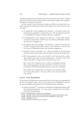 140 CHAPTER 3. APPLICATION STRUCTURE
extension and notify the Composer repository about the new release. People
will then be able to ﬁnd the new release, and install or update the extension
through the Composer repository.
In the releases of your extension, besides code ﬁles you should also con-
sider including the followings to help other people learn about and use your
extension:
• A readme ﬁle in the package root directory: it describes what your
extension does and how to install and use it. We recommend you write
it in Markdown54 format and name the ﬁle as readme.md.
• A changelog ﬁle in the package root directory: it lists what changes
are made in each release. The ﬁle may be written in Markdown format
and named as changelog.md.
• An upgrade ﬁle in the package root directory: it gives the instructions
on how to upgrade from older releases of the extension. The ﬁle may
be written in Markdown format and named as upgrade.md.
• Tutorials, demos, screenshots, etc.: these are needed if your extension
provides many features that cannot be fully covered in the readme ﬁle.
• API documentation: your code should be well documented to allow
other people more easily read and understand it. You may refer to the
Object class ﬁle55 to learn how to document your code.
Info: Your code comments can be written in Markdown format.
The yiisoft/yii2-apidoc extension provides a tool for you to gen-
erate pretty API documentation based on your code comments.
Info: While not a requirement, we suggest your extension adhere
to certain coding styles. You may refer to the core framework
code style56.
3.12.3 Core Extensions
Yii provides the following core extensions that are developed and maintained
by the Yii developer team. They are all registered on Packagist57 and can
be easily installed as described in the Using Extensions subsection.
• yiisoft/yii2-apidoc58: provides an extensible and high-performance API
documentation generator. It is also used to generate the core frame-
work API documentation.
54
http://daringfireball.net/projects/markdown/
55
https://github.com/yiisoft/yii2/blob/master/framework/base/Object.php
56
https://github.com/yiisoft/yii2/wiki/Core-framework-code-style
57
https://packagist.org/
58
https://github.com/yiisoft/yii2-apidoc
 