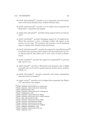 3.12. EXTENSIONS 141
• yiisoft/yii2-authclient59: provides a set of commonly used auth clients,
such as Facebook OAuth2 client, GitHub OAuth2 client.
• yiisoft/yii2-bootstrap60: provides a set of widgets that encapsulate the
Bootstrap61 components and plugins.
• yiisoft/yii2-codeception62: provides testing support based on Codecep-
tion63.
• yiisoft/yii2-debug64: provides debugging support for Yii applications.
When this extension is used, a debugger toolbar will appear at the
bottom of every page. The extension also provides a set of standalone
pages to display more detailed debug information.
• yiisoft/yii2-elasticsearch65: provides the support for using Elasticsearch66.
It includes basic querying/search support and also implements the Act-
ive Record pattern that allows you to store active records in Elastic-
search.
• yiisoft/yii2-faker67: provides the support for using Faker68 to generate
fake data for you.
• yiisoft/yii2-gii69: provides a Web-based code generator that is highly
extensible and can be used to quickly generate models, forms, modules,
CRUD, etc.
• yiisoft/yii2-imagine70: provides commonly used image manipulation
functions based on Imagine71.
• yiisoft/yii2-jui72: provides a set of widgets that encapsulate the JQuery
UI73 interactions and widgets.
59
https://github.com/yiisoft/yii2-authclient
60
https://github.com/yiisoft/yii2-bootstrap
61
http://getbootstrap.com/
62
https://github.com/yiisoft/yii2-codeception
63
http://codeception.com/
64
https://github.com/yiisoft/yii2-debug
65
https://github.com/yiisoft/yii2-elasticsearch
66
http://www.elasticsearch.org/
67
https://github.com/yiisoft/yii2-faker
68
https://github.com/fzaninotto/Faker
69
https://github.com/yiisoft/yii2-gii
70
https://github.com/yiisoft/yii2-imagine
71
http://imagine.readthedocs.org/
72
https://github.com/yiisoft/yii2-jui
73
http://jqueryui.com/
 