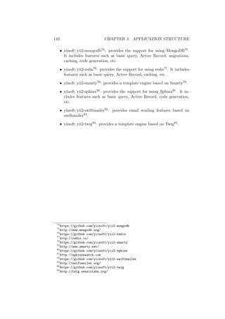 142 CHAPTER 3. APPLICATION STRUCTURE
• yiisoft/yii2-mongodb74: provides the support for using MongoDB75.
It includes features such as basic query, Active Record, migrations,
caching, code generation, etc.
• yiisoft/yii2-redis76: provides the support for using redis77. It includes
features such as basic query, Active Record, caching, etc.
• yiisoft/yii2-smarty78: provides a template engine based on Smarty79.
• yiisoft/yii2-sphinx80: provides the support for using Sphinx81. It in-
cludes features such as basic query, Active Record, code generation,
etc.
• yiisoft/yii2-swiftmailer82: provides email sending features based on
swiftmailer83.
• yiisoft/yii2-twig84: provides a template engine based on Twig85.
74
https://github.com/yiisoft/yii2-mongodb
75
http://www.mongodb.org/
76
https://github.com/yiisoft/yii2-redis
77
http://redis.io/
78
https://github.com/yiisoft/yii2-smarty
79
http://www.smarty.net/
80
https://github.com/yiisoft/yii2-sphinx
81
http://sphinxsearch.com
82
https://github.com/yiisoft/yii2-swiftmailer
83
http://swiftmailer.org/
84
https://github.com/yiisoft/yii2-twig
85
http://twig.sensiolabs.org/
 