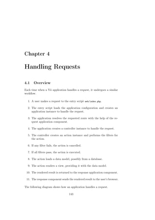 Chapter 4
Handling Requests
4.1 Overview
Each time when a Yii application handles a request, it undergoes a similar
workﬂow.
1. A user makes a request to the entry script web/index.php.
2. The entry script loads the application conﬁguration and creates an
application instance to handle the request.
3. The application resolves the requested route with the help of the re-
quest application component.
4. The application creates a controller instance to handle the request.
5. The controller creates an action instance and performs the ﬁlters for
the action.
6. If any ﬁlter fails, the action is cancelled.
7. If all ﬁlters pass, the action is executed.
8. The action loads a data model, possibly from a database.
9. The action renders a view, providing it with the data model.
10. The rendered result is returned to the response application component.
11. The response component sends the rendered result to the user’s browser.
The following diagram shows how an application handles a request.
143
 