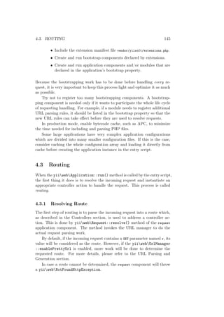 4.3. ROUTING 145
• Include the extension manifest ﬁle vendor/yiisoft/extensions.php.
• Create and run bootstrap components declared by extensions.
• Create and run application components and/or modules that are
declared in the application’s bootstrap property.
Because the bootstrapping work has to be done before handling every re-
quest, it is very important to keep this process light and optimize it as much
as possible.
Try not to register too many bootstrapping components. A bootstrap-
ping component is needed only if it wants to participate the whole life cycle
of requesting handling. For example, if a module needs to register additional
URL parsing rules, it should be listed in the bootstrap property so that the
new URL rules can take eﬀect before they are used to resolve requests.
In production mode, enable bytecode cache, such as APC, to minimize
the time needed for including and parsing PHP ﬁles.
Some large applications have very complex application conﬁgurations
which are divided into many smaller conﬁguration ﬁles. If this is the case,
consider caching the whole conﬁguration array and loading it directly from
cache before creating the application instance in the entry script.
4.3 Routing
When the yiiwebApplication::run() method is called by the entry script,
the ﬁrst thing it does is to resolve the incoming request and instantiate an
appropriate controller action to handle the request. This process is called
routing.
4.3.1 Resolving Route
The ﬁrst step of routing is to parse the incoming request into a route which,
as described in the Controllers section, is used to address a controller ac-
tion. This is done by yiiwebRequest::resolve() method of the request
application component. The method invokes the URL manager to do the
actual request parsing work.
By default, if the incoming request contains a GET parameter named r, its
value will be considered as the route. However, if the yiiwebUrlManager
::enablePrettyUrl is enabled, more work will be done to determine the
requested route. For more details, please refer to the URL Parsing and
Generation section.
In case a route cannot be determined, the request component will throw
a yiiwebNotFoundHttpException.
 