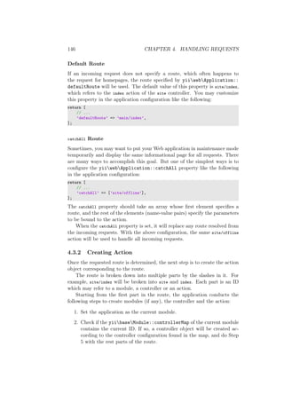 146 CHAPTER 4. HANDLING REQUESTS
Default Route
If an incoming request does not specify a route, which often happens to
the request for homepages, the route speciﬁed by yiiwebApplication::
defaultRoute will be used. The default value of this property is site/index,
which refers to the index action of the site controller. You may customize
this property in the application conﬁguration like the following:
return [
// ...
’defaultRoute’ => ’main/index’,
];
catchAll Route
Sometimes, you may want to put your Web application in maintenance mode
temporarily and display the same informational page for all requests. There
are many ways to accomplish this goal. But one of the simplest ways is to
conﬁgure the yiiwebApplication::catchAll property like the following
in the application conﬁguration:
return [
// ...
’catchAll’ => [’site/offline’],
];
The catchAll property should take an array whose ﬁrst element speciﬁes a
route, and the rest of the elements (name-value pairs) specify the parameters
to be bound to the action.
When the catchAll property is set, it will replace any route resolved from
the incoming requests. With the above conﬁguration, the same site/offline
action will be used to handle all incoming requests.
4.3.2 Creating Action
Once the requested route is determined, the next step is to create the action
object corresponding to the route.
The route is broken down into multiple parts by the slashes in it. For
example, site/index will be broken into site and index. Each part is an ID
which may refer to a module, a controller or an action.
Starting from the ﬁrst part in the route, the application conducts the
following steps to create modules (if any), the controller and the action:
1. Set the application as the current module.
2. Check if the yiibaseModule::controllerMap of the current module
contains the current ID. If so, a controller object will be created ac-
cording to the controller conﬁguration found in the map, and do Step
5 with the rest parts of the route.
 