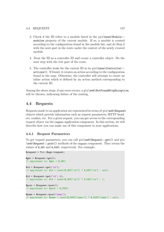 4.4. REQUESTS 147
3. Check if the ID refers to a module listed in the yiibaseModule::
modules property of the current module. If so, a module is created
according to the conﬁguration found in the module list, and do Step 2
with the next part in the route under the context of the newly created
module.
4. Treat the ID as a controller ID and create a controller object. Do the
next step with the rest part of the route.
5. The controller looks for the current ID in its yiibaseController::
actions(). If found, it creates an action according to the conﬁguration
found in the map. Otherwise, the controller will attempt to create an
inline action which is deﬁned by an action method corresponding to
the current ID.
Among the above steps, if any error occurs, a yiiwebNotFoundHttpException
will be thrown, indicating failure of the routing.
4.4 Requests
Requests made to an application are represented in terms of yiiwebRequest
objects which provide information such as request parameters, HTTP head-
ers, cookies, etc. For a given request, you can get access to the corresponding
request object via the request application component. In this section, we will
describe how you can make use of this component in your applications.
4.4.1 Request Parameters
To get request parameters, you can call yiiwebRequest::get() and yii
webRequest::post() methods of the request component. They return the
values of $_GET and $_POST, respectively. For example,
$request = Yii::$app->request;
$get = $request->get();
// equivalent to: $get = $_GET;
$id = $request->get(’id’);
// equivalent to: $id = isset($_GET[’id’]) ? $_GET[’id’] : null;
$id = $request->get(’id’, 1);
// equivalent to: $id = isset($_GET[’id’]) ? $_GET[’id’] : 1;
$post = $request->post();
// equivalent to: $post = $_POST;
$name = $request->post(’name’);
// equivalent to: $name = isset($_POST[’name’]) ? $_POST[’name’] : null;
 