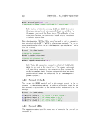 148 CHAPTER 4. HANDLING REQUESTS
$name = $request->post(’name’, ’’);
// equivalent to: $name = isset($_POST[’name’]) ? $_POST[’name’] : ’’;
Info: Instead of directly accessing $_GET and $_POST to retrieve
the request parameters, it is recommended that you get them via
the request component like shown above. This will make writing
tests easier because you can create a mock request component
with faked request data.
When implementing RESTful APIs, you often need to retrieve parameters
that are submitted via PUT, PATCH or other request methods. You can get
these parameters by calling the yiiwebRequest::getBodyParam() meth-
ods. For example,
$request = Yii::$app->request;
// returns all parameters
$params = $request->bodyParams;
// returns the parameter "id"
$param = $request->getBodyParam(’id’);
Info: Unlike GET parameters, parameters submitted via POST, PUT,
PATCH etc. are sent in the request body. The request component
will parse these parameters when you access them through the
methods described above. You can customize the way how these
parameters are parsed by conﬁguring the yiiwebRequest::
parsers property.
4.4.2 Request Methods
You can get the HTTP method used by the current request via the ex-
pression Yii::$app->request->method. A whole set of boolean properties are
also provided for you to check if the current method is of certain type. For
example,
$request = Yii::$app->request;
if ($request->isAjax) { // the request is an AJAX request }
if ($request->isGet) { // the request method is GET }
if ($request->isPost) { // the request method is POST }
if ($request->isPut) { // the request method is PUT }
4.4.3 Request URLs
The request component provides many ways of inspecting the currently re-
quested URL.
 