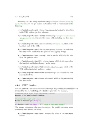 4.4. REQUESTS 149
Assuming the URL being requested is http://example.com/admin/index.php
/product?id=100, you can get various parts of this URL as summarized in the
following:
• yiiwebRequest::url: returns /admin/index.php/product?id=100, which
is the URL without the host info part.
• yiiwebRequest::absoluteUrl: returns http://example.com/admin/index
.php/product?id=100, which is the whole URL including the host info
part.
• yiiwebRequest::hostInfo: returns http://example.com, which is the
host info part of the URL.
• yiiwebRequest::pathInfo: returns /product, which is the part after
the entry script and before the question mark (query string).
• yiiwebRequest::queryString: returns id=100, which is the part
after the question mark.
• yiiwebRequest::baseUrl: returns /admin, which is the part after
the host info and before the entry script name.
• yiiwebRequest::scriptUrl: returns /admin/index.php, which is the
URL without path info and query string.
• yiiwebRequest::serverName: returns example.com, which is the host
name in the URL.
• yiiwebRequest::serverPort: returns 80, which is the port used by
the Web server.
4.4.4 HTTP Headers
You can get the HTTP header information through the yiiwebHeaderCollection
returned by the yiiwebRequest::headers property. For example,
// $headers is an object of yiiwebHeaderCollection
$headers = Yii::$app->request->headers;
// returns the Accept header value
$accept = $headers->get(’Accept’);
if ($headers->has(’User-Agent’)) { // there is User-Agent header }
The request component also provides support for quickly accessing some
commonly used headers, including
• yiiwebRequest::userAgent: returns the value of the User-Agent
header.
 