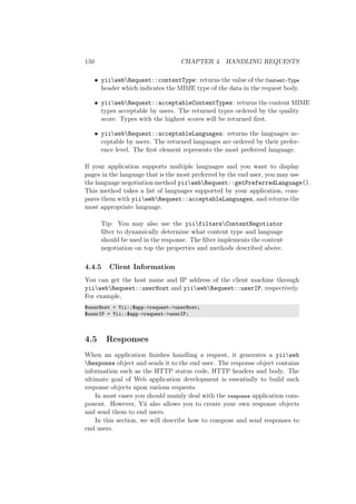 150 CHAPTER 4. HANDLING REQUESTS
• yiiwebRequest::contentType: returns the value of the Content-Type
header which indicates the MIME type of the data in the request body.
• yiiwebRequest::acceptableContentTypes: returns the content MIME
types acceptable by users. The returned types ordered by the quality
score. Types with the highest scores will be returned ﬁrst.
• yiiwebRequest::acceptableLanguages: returns the languages ac-
ceptable by users. The returned languages are ordered by their prefer-
ence level. The ﬁrst element represents the most preferred language.
If your application supports multiple languages and you want to display
pages in the language that is the most preferred by the end user, you may use
the language negotiation method yiiwebRequest::getPreferredLanguage().
This method takes a list of languages supported by your application, com-
pares them with yiiwebRequest::acceptableLanguages, and returns the
most appropriate language.
Tip: You may also use the yiifiltersContentNegotiator
ﬁlter to dynamically determine what content type and language
should be used in the response. The ﬁlter implements the content
negotiation on top the properties and methods described above.
4.4.5 Client Information
You can get the host name and IP address of the client machine through
yiiwebRequest::userHost and yiiwebRequest::userIP, respectively.
For example,
$userHost = Yii::$app->request->userHost;
$userIP = Yii::$app->request->userIP;
4.5 Responses
When an application ﬁnishes handling a request, it generates a yiiweb
Response object and sends it to the end user. The response object contains
information such as the HTTP status code, HTTP headers and body. The
ultimate goal of Web application development is essentially to build such
response objects upon various requests.
In most cases you should mainly deal with the response application com-
ponent. However, Yii also allows you to create your own response objects
and send them to end users.
In this section, we will describe how to compose and send responses to
end users.
 