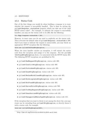 4.5. RESPONSES 151
4.5.1 Status Code
One of the ﬁrst things you would do when building a response is to state
whether the request is successfully handled. This is done by setting the
yiiwebResponse::statusCode property which can take one of the valid
HTTP status codes1. For example, to indicate the request is successfully
handled, you may set the status code to be 200, like the following:
Yii::$app->response->statusCode = 200;
However, in most cases you do not need to explicitly set the status code.
This is because the default value of yiiwebResponse::statusCode is 200.
And if you want to indicate the request is unsuccessful, you may throw an
appropriate HTTP exception like the following:
throw new yiiwebNotFoundHttpException;
When the error handler catches an exception, it will extract the status
code from the exception and assign it to the response. For the yiiweb
NotFoundHttpException above, it is associated with the HTTP status 404.
The following HTTP exceptions are predeﬁned in Yii:
• yiiwebBadRequestHttpException: status code 400.
• yiiwebConflictHttpException: status code 409.
• yiiwebForbiddenHttpException: status code 403.
• yiiwebGoneHttpException: status code 410.
• yiiwebMethodNotAllowedHttpException: status code 405.
• yiiwebNotAcceptableHttpException: status code 406.
• yiiwebNotFoundHttpException: status code 404.
• yiiwebServerErrorHttpException: status code 500.
• yiiwebTooManyRequestsHttpException: status code 429.
• yiiwebUnauthorizedHttpException: status code 401.
• yiiwebUnsupportedMediaTypeHttpException: status code 415.
If the exception that you want to throw is not among the above list, you may
create one by extending from yiiwebHttpException, or directly throw it
with a status code, for example,
throw new yiiwebHttpException(402);
1
http://www.w3.org/Protocols/rfc2616/rfc2616-sec10.html
 