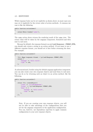 4.5. RESPONSES 153
While response body can be set explicitly as shown above, in most cases you
may set it implicitly by the return value of action methods. A common use
case is like the following:
public function actionIndex()
{
return $this->render(’index’);
}
The index action above returns the rendering result of the index view. The
return value will be taken by the response component, formatted and then
sent to end users.
Because by default, the response format is as yiiwebResponse::FORMAT_HTML,
you should only return a string in an action method. If you want to use a
diﬀerent response format, you should set it ﬁrst before returning the data.
For example,
public function actionInfo()
{
Yii::$app->response->format = yiiwebResponse::FORMAT_JSON;
return [
’message’ => ’hello world’,
’code’ => 100,
];
}
As aforementioned, besides using the default response application component,
you can also create your own response objects and send them to end users.
You can do so by returning such an object in an action method, like the
following,
public function actionInfo()
{
return Yii::createObject([
’class’ => ’yiiwebResponse’,
’format’ => yiiwebResponse::FORMAT_JSON,
’data’ => [
’message’ => ’hello world’,
’code’ => 100,
],
]);
}
Note: If you are creating your own response objects, you will
not be able to take advantage of the conﬁgurations that you
set for the response component in the application conﬁguration.
You can, however, use dependency injection to apply common
conﬁguration to your new response objects.
 