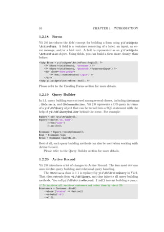 10 CHAPTER 1. INTRODUCTION
1.2.18 Forms
Yii 2.0 introduces the ﬁeld concept for building a form using yiiwidgets
ActiveForm. A ﬁeld is a container consisting of a label, an input, an er-
ror message, and/or a hint text. A ﬁeld is represented as an yiiwidgets
ActiveField object. Using ﬁelds, you can build a form more cleanly than
before:
<?php $form = yiiwidgetsActiveForm::begin(); ?>
<?= $form->field($model, ’username’) ?>
<?= $form->field($model, ’password’)->passwordInput() ?>
<div class="form-group">
<?= Html::submitButton(’Login’) ?>
</div>
<?php yiiwidgetsActiveForm::end(); ?>
Please refer to the Creating Forms section for more details.
1.2.19 Query Builder
In 1.1, query building was scattered among several classes, including CDbCommand
, CDbCriteria, and CDbCommandBuilder. Yii 2.0 represents a DB query in terms
of a yiidbQuery object that can be turned into a SQL statement with the
help of yiidbQueryBuilder behind the scene. For example:
$query = new yiidbQuery();
$query->select(’id, name’)
->from(’user’)
->limit(10);
$command = $query->createCommand();
$sql = $command->sql;
$rows = $command->queryAll();
Best of all, such query building methods can also be used when working with
Active Record.
Please refer to the Query Builder section for more details.
1.2.20 Active Record
Yii 2.0 introduces a lot of changes to Active Record. The two most obvious
ones involve query building and relational query handling.
The CDbCriteria class in 1.1 is replaced by yiidbActiveQuery in Yii 2.
That class extends from yiidbQuery, and thus inherits all query building
methods. You call yiidbActiveRecord::find() to start building a query:
// To retrieve all *active* customers and order them by their ID:
$customers = Customer::find()
->where([’status’ => $active])
->orderBy(’id’)
->all();
 