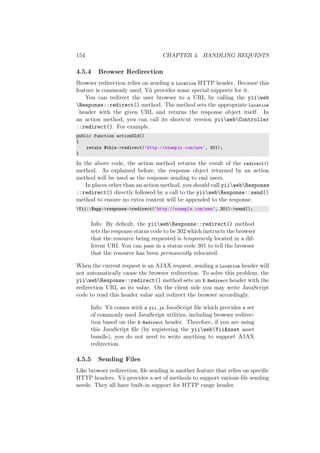 154 CHAPTER 4. HANDLING REQUESTS
4.5.4 Browser Redirection
Browser redirection relies on sending a Location HTTP header. Because this
feature is commonly used, Yii provides some special supports for it.
You can redirect the user browser to a URL by calling the yiiweb
Response::redirect() method. The method sets the appropriate Location
header with the given URL and returns the response object itself. In
an action method, you can call its shortcut version yiiwebController
::redirect(). For example,
public function actionOld()
{
return $this->redirect(’http://example.com/new’, 301);
}
In the above code, the action method returns the result of the redirect()
method. As explained before, the response object returned by an action
method will be used as the response sending to end users.
In places other than an action method, you should call yiiwebResponse
::redirect() directly followed by a call to the yiiwebResponse::send()
method to ensure no extra content will be appended to the response.
Yii::$app->response->redirect(’http://example.com/new’, 301)->send();
Info: By default, the yiiwebResponse::redirect() method
sets the response status code to be 302 which instructs the browser
that the resource being requested is temporarily located in a dif-
ferent URI. You can pass in a status code 301 to tell the browser
that the resource has been permanently relocated.
When the current request is an AJAX request, sending a Location header will
not automatically cause the browser redirection. To solve this problem, the
yiiwebResponse::redirect() method sets an X-Redirect header with the
redirection URL as its value. On the client side you may write JavaScript
code to read this header value and redirect the browser accordingly.
Info: Yii comes with a yii.js JavaScript ﬁle which provides a set
of commonly used JavaScript utilities, including browser redirec-
tion based on the X-Redirect header. Therefore, if you are using
this JavaScript ﬁle (by registering the yiiwebYiiAsset asset
bundle), you do not need to write anything to support AJAX
redirection.
4.5.5 Sending Files
Like browser redirection, ﬁle sending is another feature that relies on speciﬁc
HTTP headers. Yii provides a set of methods to support various ﬁle sending
needs. They all have built-in support for HTTP range header.
 