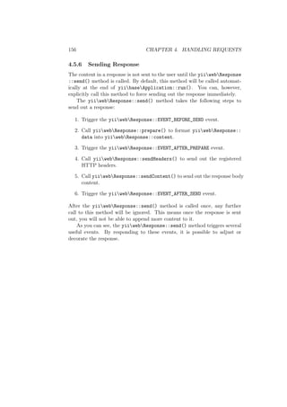 156 CHAPTER 4. HANDLING REQUESTS
4.5.6 Sending Response
The content in a response is not sent to the user until the yiiwebResponse
::send() method is called. By default, this method will be called automat-
ically at the end of yiibaseApplication::run(). You can, however,
explicitly call this method to force sending out the response immediately.
The yiiwebResponse::send() method takes the following steps to
send out a response:
1. Trigger the yiiwebResponse::EVENT_BEFORE_SEND event.
2. Call yiiwebResponse::prepare() to format yiiwebResponse::
data into yiiwebResponse::content.
3. Trigger the yiiwebResponse::EVENT_AFTER_PREPARE event.
4. Call yiiwebResponse::sendHeaders() to send out the registered
HTTP headers.
5. Call yiiwebResponse::sendContent() to send out the response body
content.
6. Trigger the yiiwebResponse::EVENT_AFTER_SEND event.
After the yiiwebResponse::send() method is called once, any further
call to this method will be ignored. This means once the response is sent
out, you will not be able to append more content to it.
As you can see, the yiiwebResponse::send() method triggers several
useful events. By responding to these events, it is possible to adjust or
decorate the response.
 