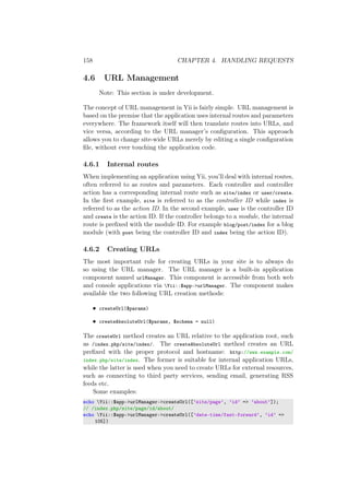 158 CHAPTER 4. HANDLING REQUESTS
4.6 URL Management
Note: This section is under development.
The concept of URL management in Yii is fairly simple. URL management is
based on the premise that the application uses internal routes and parameters
everywhere. The framework itself will then translate routes into URLs, and
vice versa, according to the URL manager’s conﬁguration. This approach
allows you to change site-wide URLs merely by editing a single conﬁguration
ﬁle, without ever touching the application code.
4.6.1 Internal routes
When implementing an application using Yii, you’ll deal with internal routes,
often referred to as routes and parameters. Each controller and controller
action has a corresponding internal route such as site/index or user/create.
In the ﬁrst example, site is referred to as the controller ID while index is
referred to as the action ID. In the second example, user is the controller ID
and create is the action ID. If the controller belongs to a module, the internal
route is preﬁxed with the module ID. For example blog/post/index for a blog
module (with post being the controller ID and index being the action ID).
4.6.2 Creating URLs
The most important rule for creating URLs in your site is to always do
so using the URL manager. The URL manager is a built-in application
component named urlManager. This component is accessible from both web
and console applications via Yii::$app->urlManager. The component makes
available the two following URL creation methods:
• createUrl($params)
• createAbsoluteUrl($params, $schema = null)
The createUrl method creates an URL relative to the application root, such
as /index.php/site/index/. The createAbsoluteUrl method creates an URL
preﬁxed with the proper protocol and hostname: http://www.example.com/
index.php/site/index. The former is suitable for internal application URLs,
while the latter is used when you need to create URLs for external resources,
such as connecting to third party services, sending email, generating RSS
feeds etc.
Some examples:
echo Yii::$app->urlManager->createUrl([’site/page’, ’id’ => ’about’]);
// /index.php/site/page/id/about/
echo Yii::$app->urlManager->createUrl([’date-time/fast-forward’, ’id’ =>
105])
 