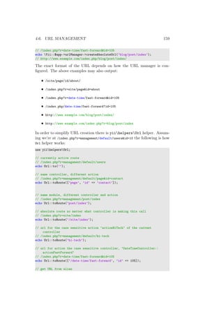 4.6. URL MANAGEMENT 159
// /index.php?r=date-time/fast-forward&id=105
echo Yii::$app->urlManager->createAbsoluteUrl(’blog/post/index’);
// http://www.example.com/index.php/blog/post/index/
The exact format of the URL depends on how the URL manager is con-
ﬁgured. The above examples may also output:
• /site/page/id/about/
• /index.php?r=site/page&id=about
• /index.php?r=date-time/fast-forward&id=105
• /index.php/date-time/fast-forward?id=105
• http://www.example.com/blog/post/index/
• http://www.example.com/index.php?r=blog/post/index
In order to simplify URL creation there is yiihelpersUrl helper. Assum-
ing we’re at /index.php?r=management/default/users&id=10 the following is how
Url helper works:
use yiihelpersUrl;
// currently active route
// /index.php?r=management/default/users
echo Url::to(’’);
// same controller, different action
// /index.php?r=management/default/page&id=contact
echo Url::toRoute([’page’, ’id’ => ’contact’]);
// same module, different controller and action
// /index.php?r=management/post/index
echo Url::toRoute(’post/index’);
// absolute route no matter what controller is making this call
// /index.php?r=site/index
echo Url::toRoute(’/site/index’);
// url for the case sensitive action ‘actionHiTech‘ of the current
controller
// /index.php?r=management/default/hi-tech
echo Url::toRoute(’hi-tech’);
// url for action the case sensitive controller, ‘DateTimeController::
actionFastForward‘
// /index.php?r=date-time/fast-forward&id=105
echo Url::toRoute([’/date-time/fast-forward’, ’id’ => 105]);
// get URL from alias
 