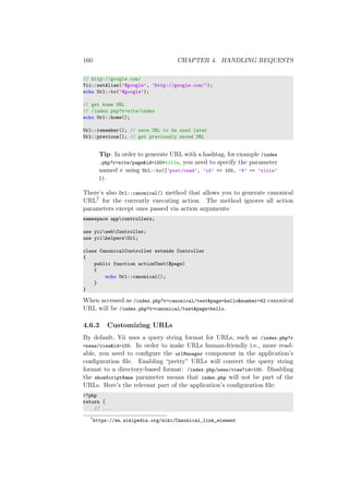 160 CHAPTER 4. HANDLING REQUESTS
// http://google.com/
Yii::setAlias(’@google’, ’http://google.com/’);
echo Url::to(’@google’);
// get home URL
// /index.php?r=site/index
echo Url::home();
Url::remember(); // save URL to be used later
Url::previous(); // get previously saved URL
Tip: In order to generate URL with a hashtag, for example /index
.php?r=site/page&id=100#title, you need to specify the parameter
named # using Url::to([’post/read’, ’id’ => 100, ’#’ => ’title’
]).
There’s also Url::canonical() method that allows you to generate canonical
URL7 for the currently executing action. The method ignores all action
parameters except ones passed via action arguments:
namespace appcontrollers;
use yiiwebController;
use yiihelpersUrl;
class CanonicalController extends Controller
{
public function actionTest($page)
{
echo Url::canonical();
}
}
When accessed as /index.php?r=canonical/test&page=hello&number=42 canonical
URL will be /index.php?r=canonical/test&page=hello.
4.6.3 Customizing URLs
By default, Yii uses a query string format for URLs, such as /index.php?r
=news/view&id=100. In order to make URLs human-friendly i.e., more read-
able, you need to conﬁgure the urlManager component in the application’s
conﬁguration ﬁle. Enabling “pretty” URLs will convert the query string
format to a directory-based format: /index.php/news/view?id=100. Disabling
the showScriptName parameter means that index.php will not be part of the
URLs. Here’s the relevant part of the application’s conﬁguration ﬁle:
<?php
return [
// ...
7
https://en.wikipedia.org/wiki/Canonical_link_element
 