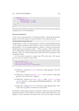 4.6. URL MANAGEMENT 161
’components’ => [
’urlManager’ => [
’enablePrettyUrl’ => true,
’showScriptName’ => false,
],
],
];
Note that this conﬁguration will only work if the web server has been properly
conﬁgured for Yii, see installation.
Named parameters
A rule can be associated with a few GET parameters. These GET parameters
appear in the rule’s pattern as special tokens in the following format:
<ParameterName:ParameterPattern>
ParameterName is a name of a GET parameter, and the optional ParameterPattern
is the regular expression that should be used to match the value of the
GET parameter. In case ParameterPattern is omitted, it means the parameter
should match any characters except /. When creating a URL, these para-
meter tokens will be replaced with the corresponding parameter values; when
parsing a URL, the corresponding GET parameters will be populated with
the parsed results.
Let’s use some examples to explain how URL rules work. We assume
that our rule set consists of three rules:
[
’posts’=>’post/list’,
’post/<id:d+>’=>’post/read’,
’post/<year:d{4}>/<title>’=>’post/read’,
]
• Calling Url::toRoute(’post/list’) generates /index.php/posts. The ﬁrst
rule is applied.
• Calling Url::toRoute([’post/read’, ’id’ => 100]) generates /index.php/
post/100. The second rule is applied.
• Calling Url::toRoute([’post/read’, ’year’ => 2008, ’title’ => ’a sample
post’]) generates /index.php/post/2008/a%20sample%20post. The third
rule is applied.
• Calling Url::toRoute(’post/read’) generates /index.php/post/read. None
of the rules is applied, convention is used instead.
In summary, when using createUrl to generate a URL, the route and the GET
parameters passed to the method are used to decide which URL rule to be
applied. If every parameter associated with a rule can be found in the GET
 