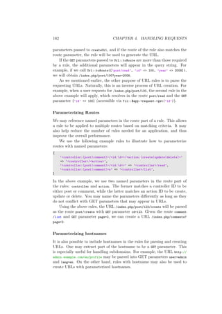 162 CHAPTER 4. HANDLING REQUESTS
parameters passed to createUrl, and if the route of the rule also matches the
route parameter, the rule will be used to generate the URL.
If the GET parameters passed to Url::toRoute are more than those required
by a rule, the additional parameters will appear in the query string. For
example, if we call Url::toRoute([’post/read’, ’id’ => 100, ’year’ => 2008]),
we will obtain /index.php/post/100?year=2008.
As we mentioned earlier, the other purpose of URL rules is to parse the
requesting URLs. Naturally, this is an inverse process of URL creation. For
example, when a user requests for /index.php/post/100, the second rule in the
above example will apply, which resolves in the route post/read and the GET
parameter [’id’ => 100] (accessible via Yii::$app->request->get(’id’)).
Parameterizing Routes
We may reference named parameters in the route part of a rule. This allows
a rule to be applied to multiple routes based on matching criteria. It may
also help reduce the number of rules needed for an application, and thus
improve the overall performance.
We use the following example rules to illustrate how to parameterize
routes with named parameters:
[
’<controller:(post|comment)>/<id:d+>/<action:(create|update|delete)>’
=> ’<controller>/<action>’,
’<controller:(post|comment)>/<id:d+>’ => ’<controller>/read’,
’<controller:(post|comment)>s’ => ’<controller>/list’,
]
In the above example, we use two named parameters in the route part of
the rules: controller and action. The former matches a controller ID to be
either post or comment, while the latter matches an action ID to be create,
update or delete. You may name the parameters diﬀerently as long as they
do not conﬂict with GET parameters that may appear in URLs.
Using the above rules, the URL /index.php/post/123/create will be parsed
as the route post/create with GET parameter id=123. Given the route comment
/list and GET parameter page=2, we can create a URL /index.php/comments?
page=2.
Parameterizing hostnames
It is also possible to include hostnames in the rules for parsing and creating
URLs. One may extract part of the hostname to be a GET parameter. This
is especially useful for handling subdomains. For example, the URL http://
admin.example.com/en/profile may be parsed into GET parameters user=admin
and lang=en. On the other hand, rules with hostname may also be used to
create URLs with parameterized hostnames.
 
