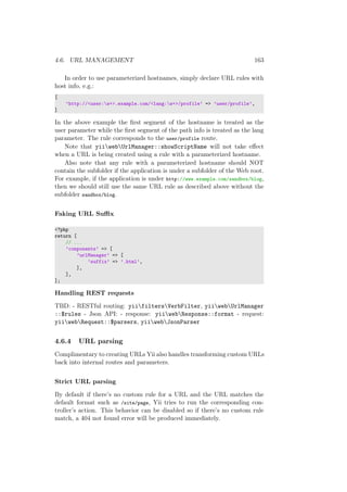 4.6. URL MANAGEMENT 163
In order to use parameterized hostnames, simply declare URL rules with
host info, e.g.:
[
’http://<user:w+>.example.com/<lang:w+>/profile’ => ’user/profile’,
]
In the above example the ﬁrst segment of the hostname is treated as the
user parameter while the ﬁrst segment of the path info is treated as the lang
parameter. The rule corresponds to the user/profile route.
Note that yiiwebUrlManager::showScriptName will not take eﬀect
when a URL is being created using a rule with a parameterized hostname.
Also note that any rule with a parameterized hostname should NOT
contain the subfolder if the application is under a subfolder of the Web root.
For example, if the application is under http://www.example.com/sandbox/blog,
then we should still use the same URL rule as described above without the
subfolder sandbox/blog.
Faking URL Suﬃx
<?php
return [
// ...
’components’ => [
’urlManager’ => [
’suffix’ => ’.html’,
],
],
];
Handling REST requests
TBD: - RESTful routing: yiifiltersVerbFilter, yiiwebUrlManager
::$rules - Json API: - response: yiiwebResponse::format - request:
yiiwebRequest::$parsers, yiiwebJsonParser
4.6.4 URL parsing
Complimentary to creating URLs Yii also handles transforming custom URLs
back into internal routes and parameters.
Strict URL parsing
By default if there’s no custom rule for a URL and the URL matches the
default format such as /site/page, Yii tries to run the corresponding con-
troller’s action. This behavior can be disabled so if there’s no custom rule
match, a 404 not found error will be produced immediately.
 