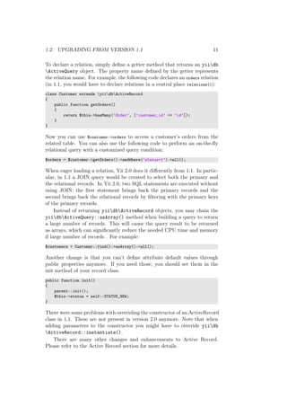 1.2. UPGRADING FROM VERSION 1.1 11
To declare a relation, simply deﬁne a getter method that returns an yiidb
ActiveQuery object. The property name deﬁned by the getter represents
the relation name. For example, the following code declares an orders relation
(in 1.1, you would have to declare relations in a central place relations()):
class Customer extends yiidbActiveRecord
{
public function getOrders()
{
return $this->hasMany(’Order’, [’customer_id’ => ’id’]);
}
}
Now you can use $customer->orders to access a customer’s orders from the
related table. You can also use the following code to perform an on-the-ﬂy
relational query with a customized query condition:
$orders = $customer->getOrders()->andWhere(’status=1’)->all();
When eager loading a relation, Yii 2.0 does it diﬀerently from 1.1. In partic-
ular, in 1.1 a JOIN query would be created to select both the primary and
the relational records. In Yii 2.0, two SQL statements are executed without
using JOIN: the ﬁrst statement brings back the primary records and the
second brings back the relational records by ﬁltering with the primary keys
of the primary records.
Instead of returning yiidbActiveRecord objects, you may chain the
yiidbActiveQuery::asArray() method when building a query to return
a large number of records. This will cause the query result to be returned
as arrays, which can signiﬁcantly reduce the needed CPU time and memory
if large number of records . For example:
$customers = Customer::find()->asArray()->all();
Another change is that you can’t deﬁne attribute default values through
public properties anymore. If you need those, you should set them in the
init method of your record class.
public function init()
{
parent::init();
$this->status = self::STATUS_NEW;
}
There were some problems with overriding the constructor of an ActiveRecord
class in 1.1. These are not present in version 2.0 anymore. Note that when
adding parameters to the constructor you might have to override yiidb
ActiveRecord::instantiate().
There are many other changes and enhancements to Active Record.
Please refer to the Active Record section for more details.
 